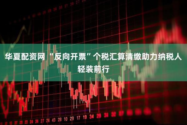 华夏配资网 “反向开票”个税汇算清缴助力纳税人轻装前行