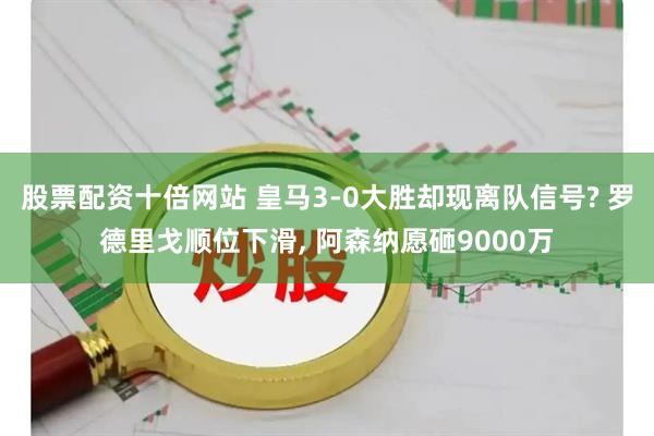 股票配资十倍网站 皇马3-0大胜却现离队信号? 罗德里戈顺位下滑, 阿森纳愿砸9000万