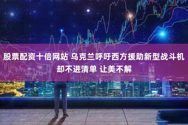 股票配资十倍网站 乌克兰呼吁西方援助新型战斗机却不进清单 让美不解