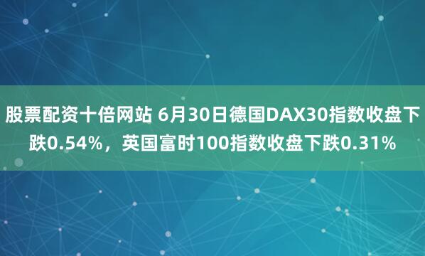 股票配资十倍网站 6月30日德国DAX30指数收盘下跌0.54%，英国富时100指数收盘下跌0.31%