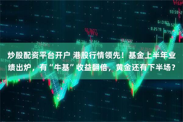 炒股配资平台开户 港股行情领先！基金上半年业绩出炉，有“牛基”收益翻倍，黄金还有下半场？