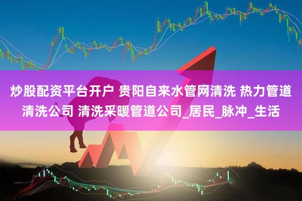 炒股配资平台开户 贵阳自来水管网清洗 热力管道清洗公司 清洗采暖管道公司_居民_脉冲_生活