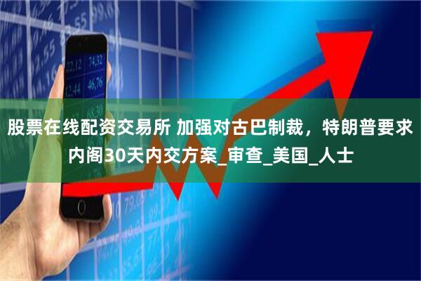 股票在线配资交易所 加强对古巴制裁，特朗普要求内阁30天内交方案_审查_美国_人士