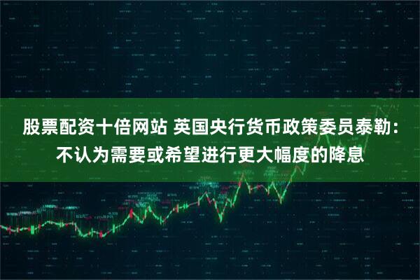 股票配资十倍网站 英国央行货币政策委员泰勒：不认为需要或希望进行更大幅度的降息