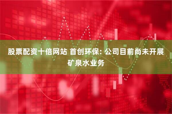 股票配资十倍网站 首创环保: 公司目前尚未开展矿泉水业务