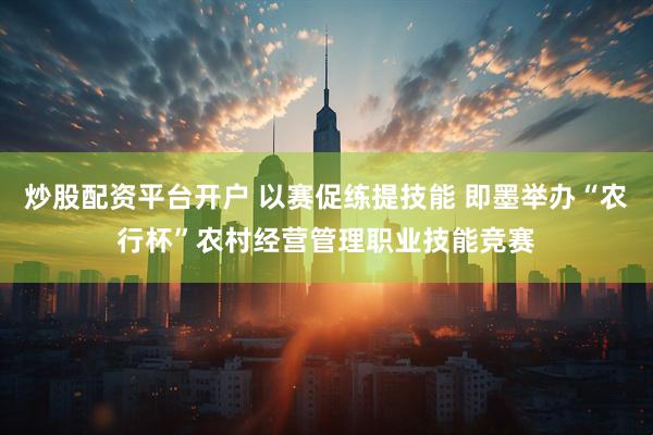 炒股配资平台开户 以赛促练提技能 即墨举办“农行杯”农村经营管理职业技能竞赛