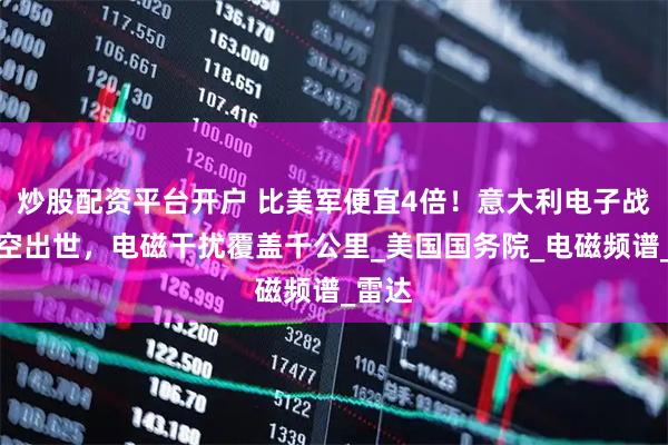 炒股配资平台开户 比美军便宜4倍！意大利电子战机横空出世，电磁干扰覆盖千公里_美国国务院_电磁频谱_雷达
