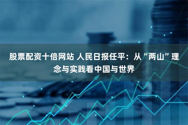 股票配资十倍网站 人民日报任平：从“两山”理念与实践看中国与世界