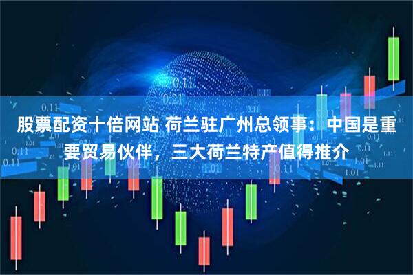 股票配资十倍网站 荷兰驻广州总领事：中国是重要贸易伙伴，三大荷兰特产值得推介