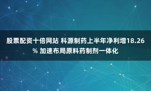 股票配资十倍网站 科源制药上半年净利增18.26% 加速布局原料药制剂一体化