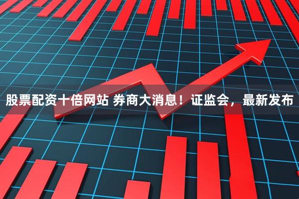 股票配资十倍网站 券商大消息！证监会，最新发布