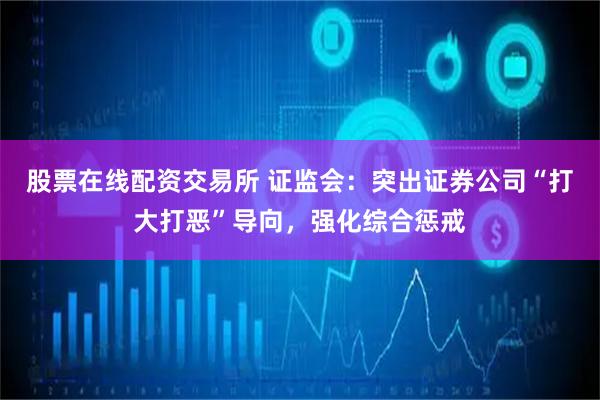 股票在线配资交易所 证监会：突出证券公司“打大打恶”导向，强化综合惩戒