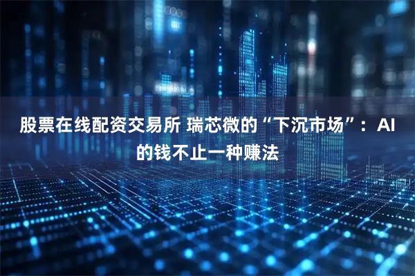 股票在线配资交易所 瑞芯微的“下沉市场”：AI的钱不止一种赚法