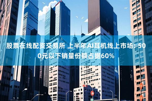 股票在线配资交易所 上半年AI耳机线上市场: 500元以下销量份额占据60%