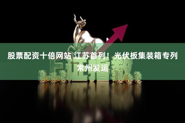 股票配资十倍网站 江苏首列！光伏板集装箱专列常州发运