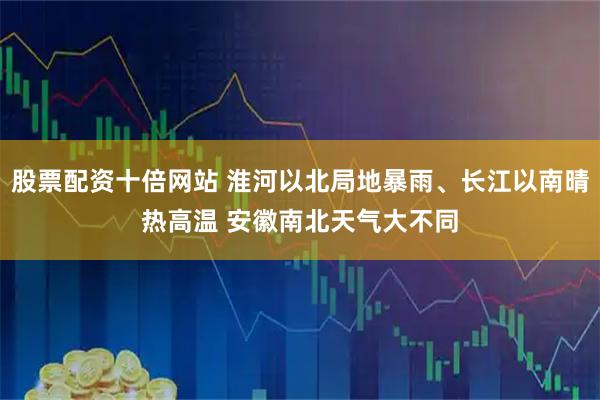 股票配资十倍网站 淮河以北局地暴雨、长江以南晴热高温 安徽南北天气大不同