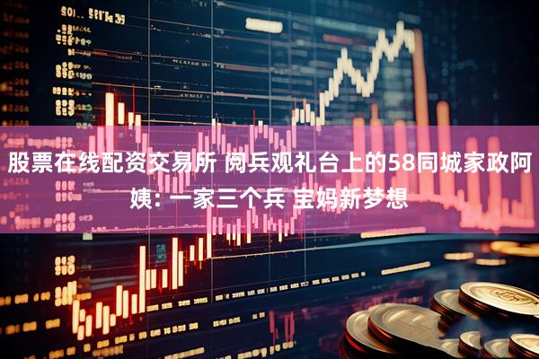 股票在线配资交易所 阅兵观礼台上的58同城家政阿姨: 一家三个兵 宝妈新梦想