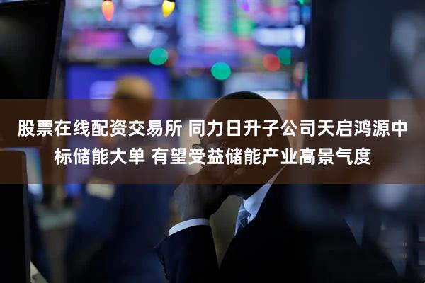 股票在线配资交易所 同力日升子公司天启鸿源中标储能大单 有望受益储能产业高景气度