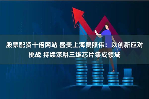 股票配资十倍网站 盛美上海贾照伟：以创新应对挑战 持续深耕三维芯片集成领域