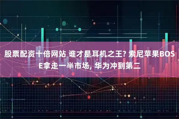 股票配资十倍网站 谁才是耳机之王? 索尼苹果BOSE拿走一半市场, 华为冲到第二