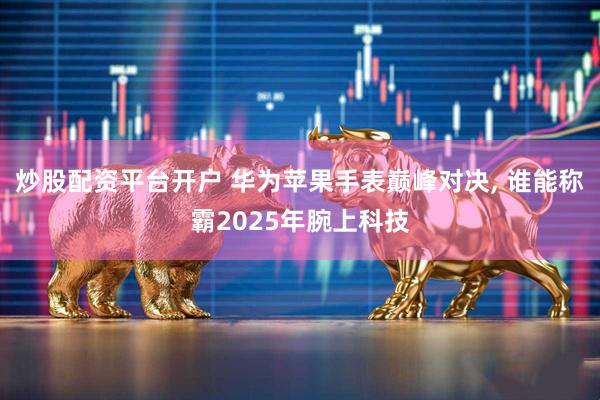 炒股配资平台开户 华为苹果手表巅峰对决, 谁能称霸2025年腕上科技