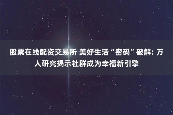 股票在线配资交易所 美好生活“密码”破解: 万人研究揭示社群成为幸福新引擎