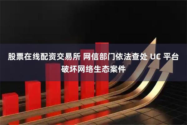 股票在线配资交易所 网信部门依法查处 UC 平台破坏网络生态案件