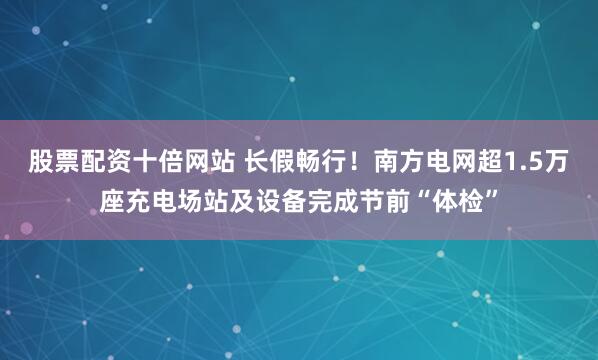 股票配资十倍网站 长假畅行！南方电网超1.5万座充电场站及设备完成节前“体检”