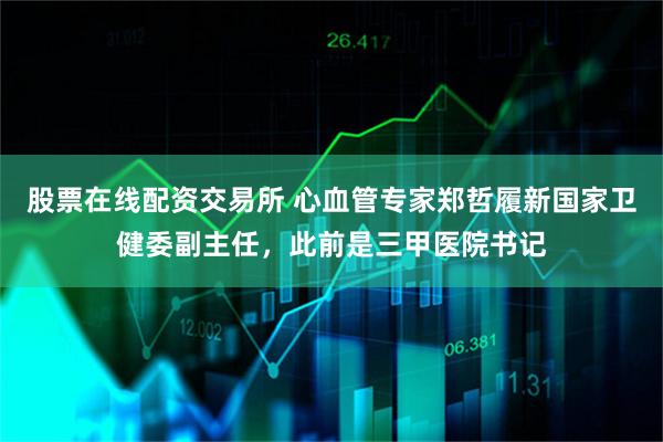 股票在线配资交易所 心血管专家郑哲履新国家卫健委副主任，此前是三甲医院书记