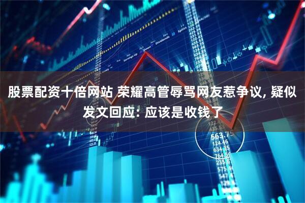 股票配资十倍网站 荣耀高管辱骂网友惹争议, 疑似发文回应: 应该是收钱了