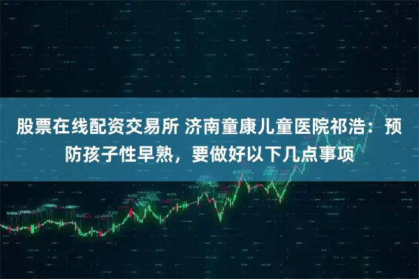 股票在线配资交易所 济南童康儿童医院祁浩：预防孩子性早熟，要做好以下几点事项