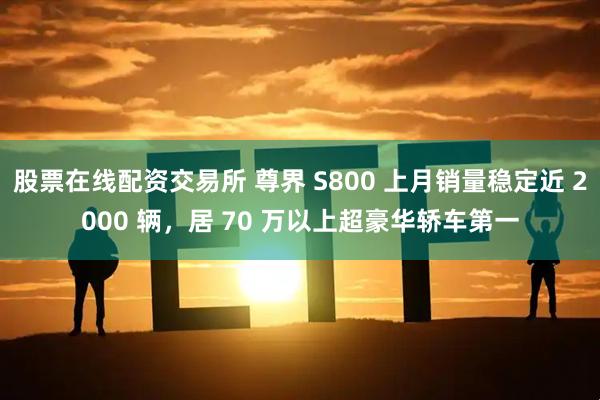 股票在线配资交易所 尊界 S800 上月销量稳定近 2000 辆,居 70 万以上超豪华轿车第一