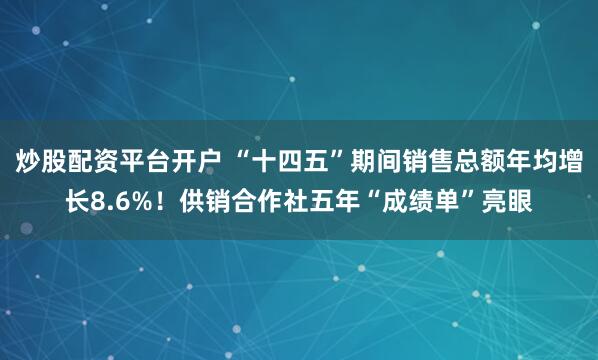 炒股配资平台开户 “十四五”期间销售总额年均增长8.6%!供销合作社五年“成绩单”亮眼