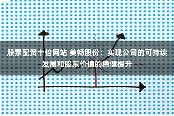 股票配资十倍网站 美畅股份：实现公司的可持续发展和股东价值的稳健提升