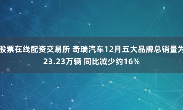 股票在线配资交易所 奇瑞汽车12月五大品牌总销量为23.23万辆 同比减少约16%