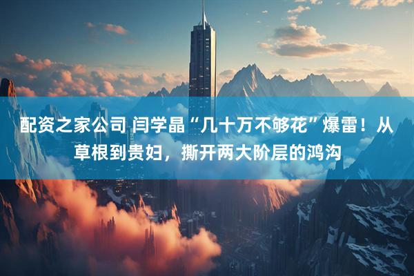 配资之家公司 闫学晶“几十万不够花”爆雷！从草根到贵妇，撕开两大阶层的鸿沟