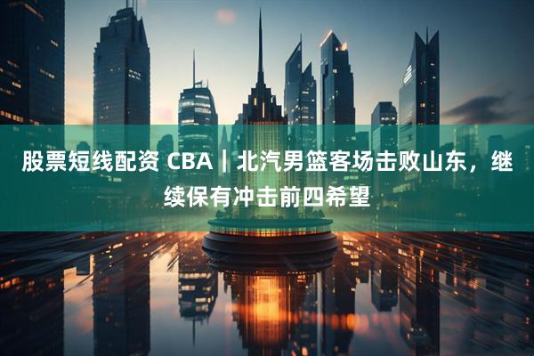 股票短线配资 CBA｜北汽男篮客场击败山东，继续保有冲击前四希望
