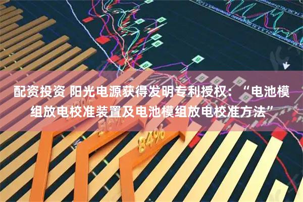 配资投资 阳光电源获得发明专利授权:“电池模组放电校准装置及电池模组放电校准方法”